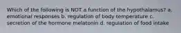 Which of the following is NOT a function of the hypothalamus? a. emotional responses b. regulation of body temperature c. secretion of the hormone melatonin d. regulation of food intake