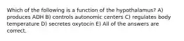 Which of the following is a function of the hypothalamus? A) produces ADH B) controls autonomic centers C) regulates body temperature D) secretes oxytocin E) All of the answers are correct.