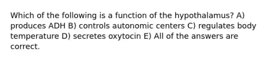 Which of the following is a function of the hypothalamus? A) produces ADH B) controls autonomic centers C) regulates body temperature D) secretes oxytocin E) All of the answers are correct.