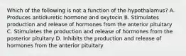 Which of the following is not a function of the hypothalamus? A. Produces antidiuretic hormone and oxytocin B. Stimulates production and release of hormones from the anterior pituitary C. Stimulates the production and release of hormones from the posterior pituitary D. Inhibits the production and release of hormones from the anterior pituitary