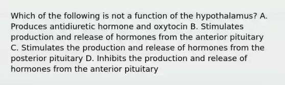 Which of the following is not a function of the hypothalamus? A. Produces antidiuretic hormone and oxytocin B. Stimulates production and release of hormones from the anterior pituitary C. Stimulates the production and release of hormones from the posterior pituitary D. Inhibits the production and release of hormones from the anterior pituitary