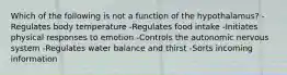 Which of the following is not a function of the hypothalamus? -Regulates body temperature -Regulates food intake -Initiates physical responses to emotion -Controls the autonomic nervous system -Regulates water balance and thirst -Sorts incoming information