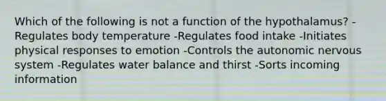 Which of the following is not a function of the hypothalamus? -Regulates body temperature -Regulates food intake -Initiates physical responses to emotion -Controls the autonomic nervous system -Regulates water balance and thirst -Sorts incoming information