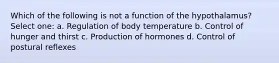 Which of the following is not a function of the hypothalamus? Select one: a. Regulation of body temperature b. Control of hunger and thirst c. Production of hormones d. Control of postural reflexes