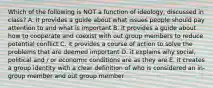 Which of the following is NOT a function of ideology, discussed in class? A. it provides a guide about what issues people should pay attention to and what is important B. it provides a guide about how to cooperate and coexist with out group members to reduce potential conflict C. it provides a course of action to solve the problems that are deemed important D. it explains why social, political and / or economic conditions are as they are E. it creates a group identity with a clear definition of who is considered an in-group member and out group member