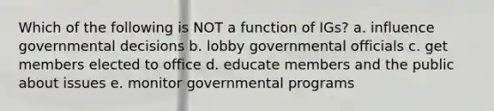 Which of the following is NOT a function of IGs? a. influence governmental decisions b. lobby governmental officials c. get members elected to office d. educate members and the public about issues e. monitor governmental programs