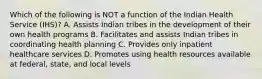 Which of the following is NOT a function of the Indian Health Service (IHS)? A. Assists Indian tribes in the development of their own health programs B. Facilitates and assists Indian tribes in coordinating health planning C. Provides only inpatient healthcare services D. Promotes using health resources available at federal, state, and local levels