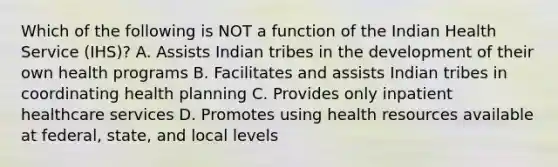 Which of the following is NOT a function of the Indian Health Service (IHS)? A. Assists Indian tribes in the development of their own health programs B. Facilitates and assists Indian tribes in coordinating health planning C. Provides only inpatient healthcare services D. Promotes using health resources available at federal, state, and local levels