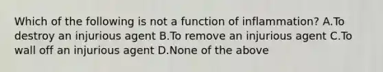 Which of the following is not a function of inflammation? A.To destroy an injurious agent B.To remove an injurious agent C.To wall off an injurious agent D.None of the above