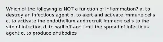 Which of the following is NOT a function of inflammation? a. to destroy an infectious agent b. to alert and activate immune cells c. to activate the endothelium and recruit immune cells to the site of infection d. to wall off and limit the spread of infectious agent e. to produce antibodies