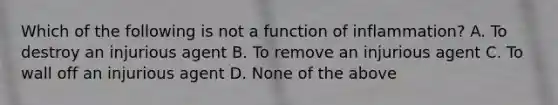 Which of the following is not a function of inflammation? A. To destroy an injurious agent B. To remove an injurious agent C. To wall off an injurious agent D. None of the above