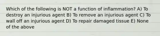 Which of the following is NOT a function of inflammation? A) To destroy an injurious agent B) To remove an injurious agent C) To wall off an injurious agent D) To repair damaged tissue E) None of the above