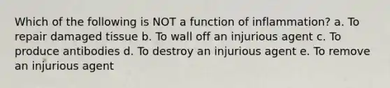 Which of the following is NOT a function of inflammation? a. To repair damaged tissue b. To wall off an injurious agent c. To produce antibodies d. To destroy an injurious agent e. To remove an injurious agent