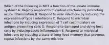 Which of the following is NOT a function of the innate immune system? A. Rapidly respond to microbial infections by promoting acute inflammation B. Respond to viral infections by inducing the expression of type I interferons C. Respond to microbial infections by inducing expression of T cell costimulators on antigen presenting cells D. Respond to damaged and dying host cells by inducing acute inflammation E. Respond to microbial infections by inducing a state of long lived memory that prevents repeat infections by the same microbe