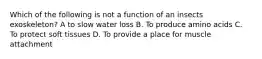 Which of the following is not a function of an insects exoskeleton? A to slow water loss B. To produce amino acids C. To protect soft tissues D. To provide a place for muscle attachment