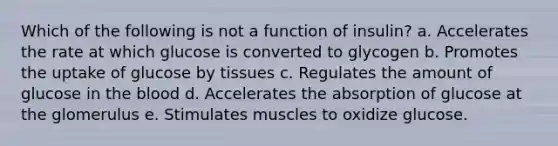 Which of the following is not a function of insulin? a. Accelerates the rate at which glucose is converted to glycogen b. Promotes the uptake of glucose by tissues c. Regulates the amount of glucose in the blood d. Accelerates the absorption of glucose at the glomerulus e. Stimulates muscles to oxidize glucose.