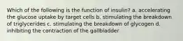 Which of the following is the function of insulin? a. accelerating the glucose uptake by target cells b. stimulating the breakdown of triglycerides c. stimulating the breakdown of glycogen d. inhibiting the contraction of the gallbladder