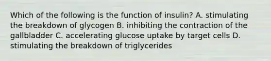 Which of the following is the function of insulin? A. stimulating the breakdown of glycogen B. inhibiting the contraction of the gallbladder C. accelerating glucose uptake by target cells D. stimulating the breakdown of triglycerides