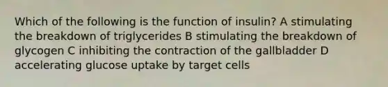 Which of the following is the function of insulin? A stimulating the breakdown of triglycerides B stimulating the breakdown of glycogen C inhibiting the contraction of the gallbladder D accelerating glucose uptake by target cells