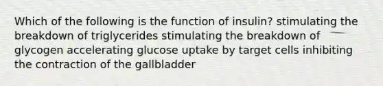 Which of the following is the function of insulin? stimulating the breakdown of triglycerides stimulating the breakdown of glycogen accelerating glucose uptake by target cells inhibiting the contraction of the gallbladder