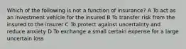 Which of the following is not a function of insurance? A To act as an investment vehicle for the insured B To transfer risk from the insured to the insurer C To protect against uncertainty and reduce anxiety D To exchange a small certain expense for a large uncertain loss