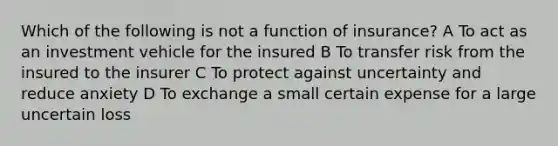 Which of the following is not a function of insurance? A To act as an investment vehicle for the insured B To transfer risk from the insured to the insurer C To protect against uncertainty and reduce anxiety D To exchange a small certain expense for a large uncertain loss