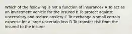 Which of the following is not a function of insurance? A To act as an investment vehicle for the insured B To protect against uncertainty and reduce anxiety C To exchange a small certain expense for a large uncertain loss D To transfer risk from the insured to the insurer