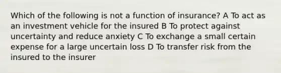 Which of the following is not a function of insurance? A To act as an investment vehicle for the insured B To protect against uncertainty and reduce anxiety C To exchange a small certain expense for a large uncertain loss D To transfer risk from the insured to the insurer