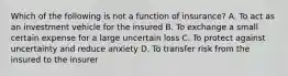 Which of the following is not a function of insurance? A. To act as an investment vehicle for the insured B. To exchange a small certain expense for a large uncertain loss C. To protect against uncertainty and reduce anxiety D. To transfer risk from the insured to the insurer