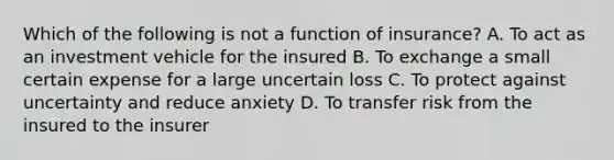 Which of the following is not a function of insurance? A. To act as an investment vehicle for the insured B. To exchange a small certain expense for a large uncertain loss C. To protect against uncertainty and reduce anxiety D. To transfer risk from the insured to the insurer