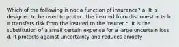 Which of the following is not a function of insurance? a. It is designed to be used to protect the insured from dishonest acts b. It transfers risk from the insured to the insurer c. It is the substitution of a small certain expense for a large uncertain loss d. It protects against uncertainty and reduces anxiety