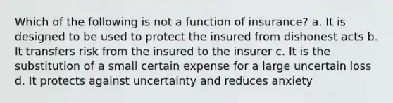 Which of the following is not a function of insurance? a. It is designed to be used to protect the insured from dishonest acts b. It transfers risk from the insured to the insurer c. It is the substitution of a small certain expense for a large uncertain loss d. It protects against uncertainty and reduces anxiety