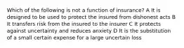 Which of the following is not a function of insurance? A It is designed to be used to protect the insured from dishonest acts B It transfers risk from the insured to the insurer C It protects against uncertainty and reduces anxiety D It is the substitution of a small certain expense for a large uncertain loss