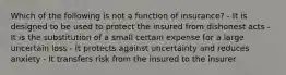 Which of the following is not a function of insurance? - It is designed to be used to protect the insured from dishonest acts - It is the substitution of a small certain expense for a large uncertain loss - It protects against uncertainty and reduces anxiety - It transfers risk from the insured to the insurer