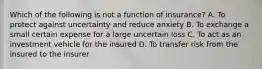 Which of the following is not a function of insurance? A. To protect against uncertainty and reduce anxiety B. To exchange a small certain expense for a large uncertain loss C. To act as an investment vehicle for the insured D. To transfer risk from the insured to the insurer