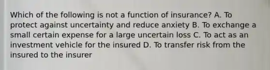 Which of the following is not a function of insurance? A. To protect against uncertainty and reduce anxiety B. To exchange a small certain expense for a large uncertain loss C. To act as an investment vehicle for the insured D. To transfer risk from the insured to the insurer