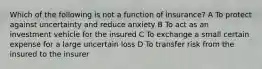 Which of the following is not a function of insurance? A To protect against uncertainty and reduce anxiety B To act as an investment vehicle for the insured C To exchange a small certain expense for a large uncertain loss D To transfer risk from the insured to the insurer