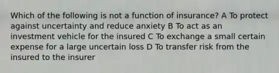 Which of the following is not a function of insurance? A To protect against uncertainty and reduce anxiety B To act as an investment vehicle for the insured C To exchange a small certain expense for a large uncertain loss D To transfer risk from the insured to the insurer