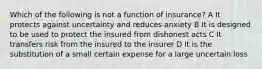 Which of the following is not a function of insurance? A It protects against uncertainty and reduces anxiety B It is designed to be used to protect the insured from dishonest acts C It transfers risk from the insured to the insurer D It is the substitution of a small certain expense for a large uncertain loss