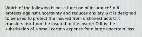 Which of the following is not a function of insurance? A It protects against uncertainty and reduces anxiety B It is designed to be used to protect the insured from dishonest acts C It transfers risk from the insured to the insurer D It is the substitution of a small certain expense for a large uncertain loss