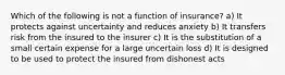 Which of the following is not a function of insurance? a) It protects against uncertainty and reduces anxiety b) It transfers risk from the insured to the insurer c) It is the substitution of a small certain expense for a large uncertain loss d) It is designed to be used to protect the insured from dishonest acts