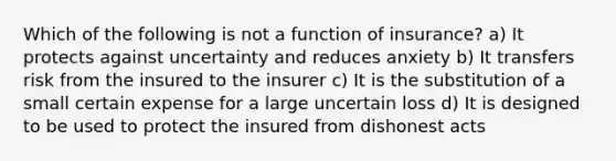 Which of the following is not a function of insurance? a) It protects against uncertainty and reduces anxiety b) It transfers risk from the insured to the insurer c) It is the substitution of a small certain expense for a large uncertain loss d) It is designed to be used to protect the insured from dishonest acts