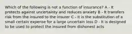 Which of the following is not a function of insurance? A - It protects against uncertainty and reduces anxiety B - It transfers risk from the insured to the insurer C - It is the substitution of a small certain expense for a large uncertain loss D - It is designed to be used to protect the insured from dishonest acts