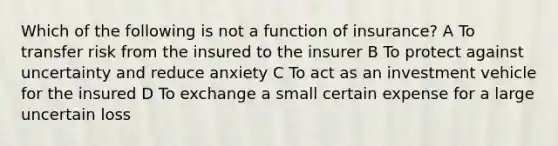 Which of the following is not a function of insurance? A To transfer risk from the insured to the insurer B To protect against uncertainty and reduce anxiety C To act as an investment vehicle for the insured D To exchange a small certain expense for a large uncertain loss