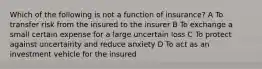 Which of the following is not a function of insurance? A To transfer risk from the insured to the insurer B To exchange a small certain expense for a large uncertain loss C To protect against uncertainty and reduce anxiety D To act as an investment vehicle for the insured