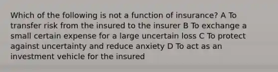 Which of the following is not a function of insurance? A To transfer risk from the insured to the insurer B To exchange a small certain expense for a large uncertain loss C To protect against uncertainty and reduce anxiety D To act as an investment vehicle for the insured