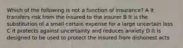 Which of the following is not a function of insurance? A It transfers risk from the insured to the insurer B It is the substitution of a small certain expense for a large uncertain loss C It protects against uncertainty and reduces anxiety D It is designed to be used to protect the insured from dishonest acts