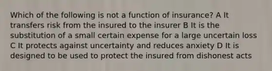 Which of the following is not a function of insurance? A It transfers risk from the insured to the insurer B It is the substitution of a small certain expense for a large uncertain loss C It protects against uncertainty and reduces anxiety D It is designed to be used to protect the insured from dishonest acts