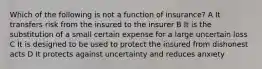 Which of the following is not a function of insurance? A It transfers risk from the insured to the insurer B It is the substitution of a small certain expense for a large uncertain loss C It is designed to be used to protect the insured from dishonest acts D It protects against uncertainty and reduces anxiety