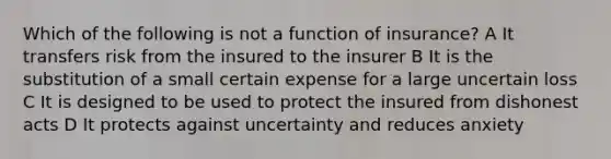 Which of the following is not a function of insurance? A It transfers risk from the insured to the insurer B It is the substitution of a small certain expense for a large uncertain loss C It is designed to be used to protect the insured from dishonest acts D It protects against uncertainty and reduces anxiety